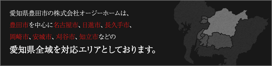 愛知県豊田市の株式会社オージーホームは、豊田市を中心に名古屋市、日進市、長久手市、岡崎市、安城市、刈谷市、知立市などの愛知県全域を対応エリアとしております。
