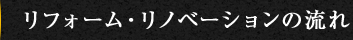 FLOW OF REFORM RENOVATION リフォーム・リノベーションの流れ