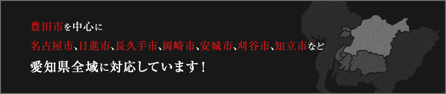 豊田市を中心に名古屋市、日進市、長久手市、岡崎市、安城市、刈谷市、知立市など愛知県全域に対応しています！